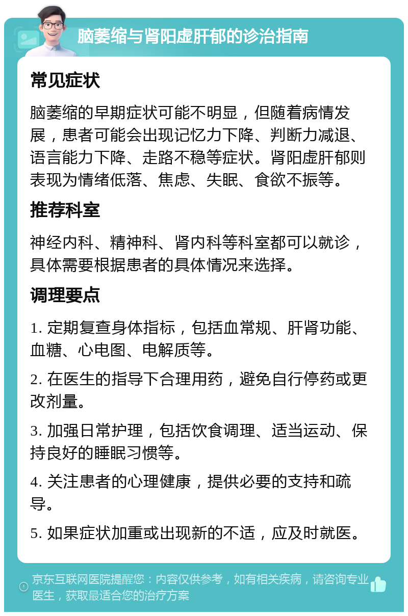 脑萎缩与肾阳虚肝郁的诊治指南 常见症状 脑萎缩的早期症状可能不明显，但随着病情发展，患者可能会出现记忆力下降、判断力减退、语言能力下降、走路不稳等症状。肾阳虚肝郁则表现为情绪低落、焦虑、失眠、食欲不振等。 推荐科室 神经内科、精神科、肾内科等科室都可以就诊，具体需要根据患者的具体情况来选择。 调理要点 1. 定期复查身体指标，包括血常规、肝肾功能、血糖、心电图、电解质等。 2. 在医生的指导下合理用药，避免自行停药或更改剂量。 3. 加强日常护理，包括饮食调理、适当运动、保持良好的睡眠习惯等。 4. 关注患者的心理健康，提供必要的支持和疏导。 5. 如果症状加重或出现新的不适，应及时就医。