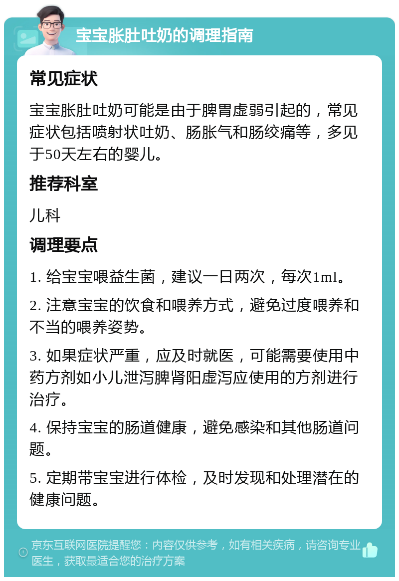 宝宝胀肚吐奶的调理指南 常见症状 宝宝胀肚吐奶可能是由于脾胃虚弱引起的，常见症状包括喷射状吐奶、肠胀气和肠绞痛等，多见于50天左右的婴儿。 推荐科室 儿科 调理要点 1. 给宝宝喂益生菌，建议一日两次，每次1ml。 2. 注意宝宝的饮食和喂养方式，避免过度喂养和不当的喂养姿势。 3. 如果症状严重，应及时就医，可能需要使用中药方剂如小儿泄泻脾肾阳虚泻应使用的方剂进行治疗。 4. 保持宝宝的肠道健康，避免感染和其他肠道问题。 5. 定期带宝宝进行体检，及时发现和处理潜在的健康问题。