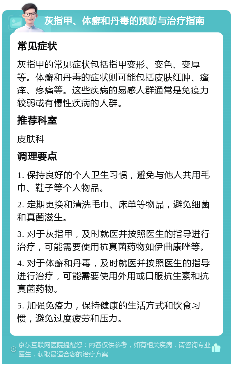 灰指甲、体癣和丹毒的预防与治疗指南 常见症状 灰指甲的常见症状包括指甲变形、变色、变厚等。体癣和丹毒的症状则可能包括皮肤红肿、瘙痒、疼痛等。这些疾病的易感人群通常是免疫力较弱或有慢性疾病的人群。 推荐科室 皮肤科 调理要点 1. 保持良好的个人卫生习惯，避免与他人共用毛巾、鞋子等个人物品。 2. 定期更换和清洗毛巾、床单等物品，避免细菌和真菌滋生。 3. 对于灰指甲，及时就医并按照医生的指导进行治疗，可能需要使用抗真菌药物如伊曲康唑等。 4. 对于体癣和丹毒，及时就医并按照医生的指导进行治疗，可能需要使用外用或口服抗生素和抗真菌药物。 5. 加强免疫力，保持健康的生活方式和饮食习惯，避免过度疲劳和压力。