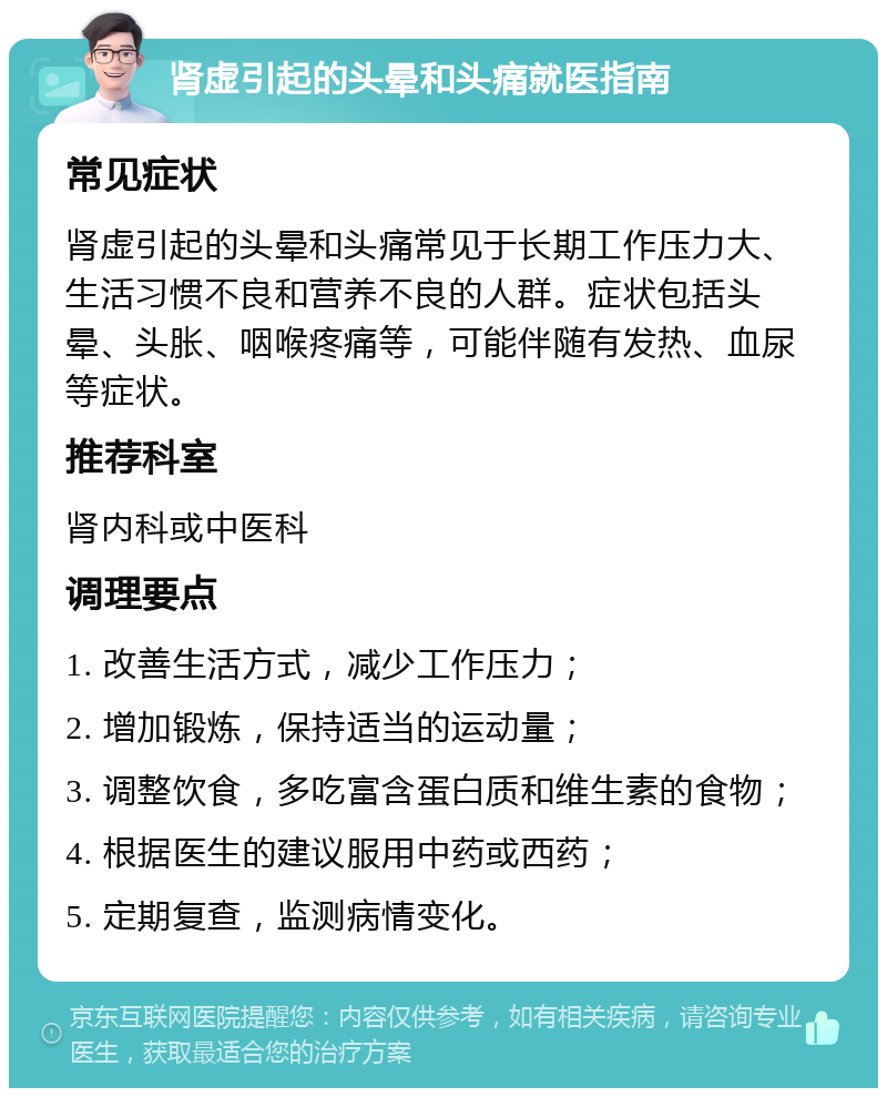 肾虚引起的头晕和头痛就医指南 常见症状 肾虚引起的头晕和头痛常见于长期工作压力大、生活习惯不良和营养不良的人群。症状包括头晕、头胀、咽喉疼痛等，可能伴随有发热、血尿等症状。 推荐科室 肾内科或中医科 调理要点 1. 改善生活方式，减少工作压力； 2. 增加锻炼，保持适当的运动量； 3. 调整饮食，多吃富含蛋白质和维生素的食物； 4. 根据医生的建议服用中药或西药； 5. 定期复查，监测病情变化。