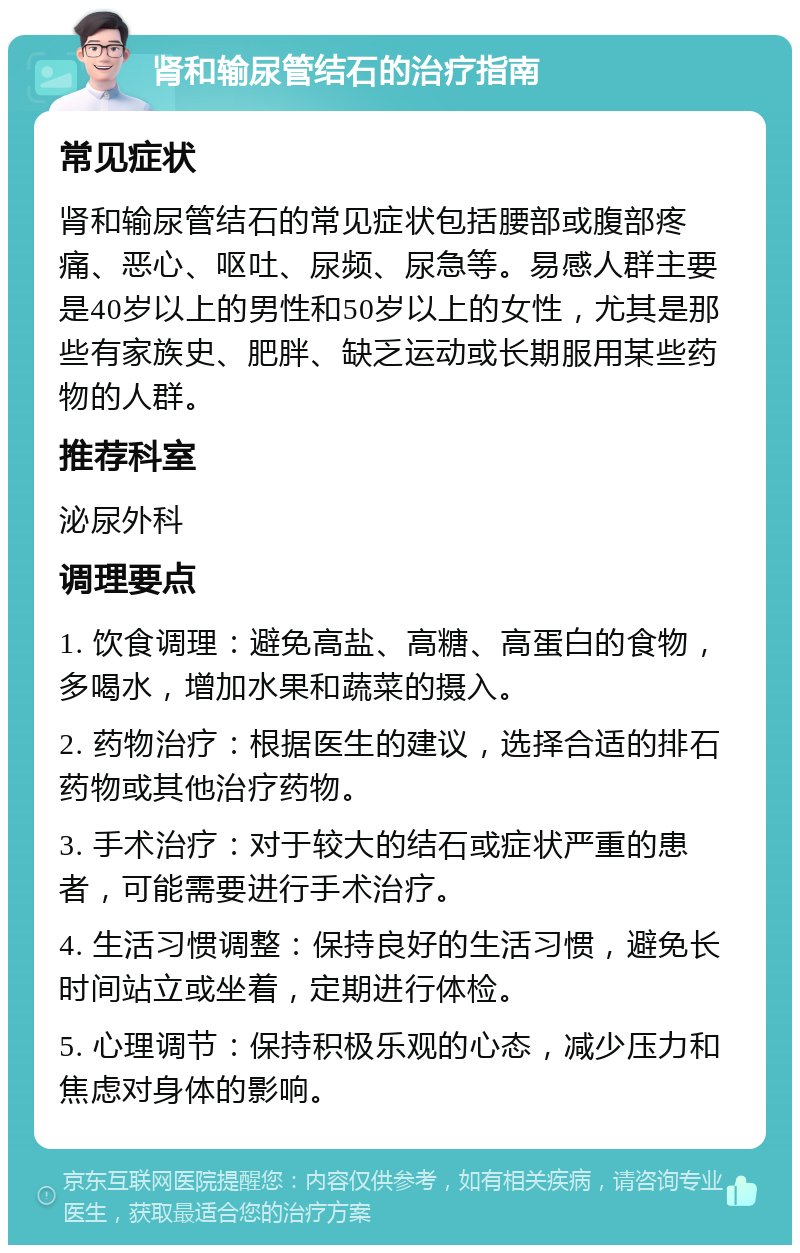 肾和输尿管结石的治疗指南 常见症状 肾和输尿管结石的常见症状包括腰部或腹部疼痛、恶心、呕吐、尿频、尿急等。易感人群主要是40岁以上的男性和50岁以上的女性，尤其是那些有家族史、肥胖、缺乏运动或长期服用某些药物的人群。 推荐科室 泌尿外科 调理要点 1. 饮食调理：避免高盐、高糖、高蛋白的食物，多喝水，增加水果和蔬菜的摄入。 2. 药物治疗：根据医生的建议，选择合适的排石药物或其他治疗药物。 3. 手术治疗：对于较大的结石或症状严重的患者，可能需要进行手术治疗。 4. 生活习惯调整：保持良好的生活习惯，避免长时间站立或坐着，定期进行体检。 5. 心理调节：保持积极乐观的心态，减少压力和焦虑对身体的影响。