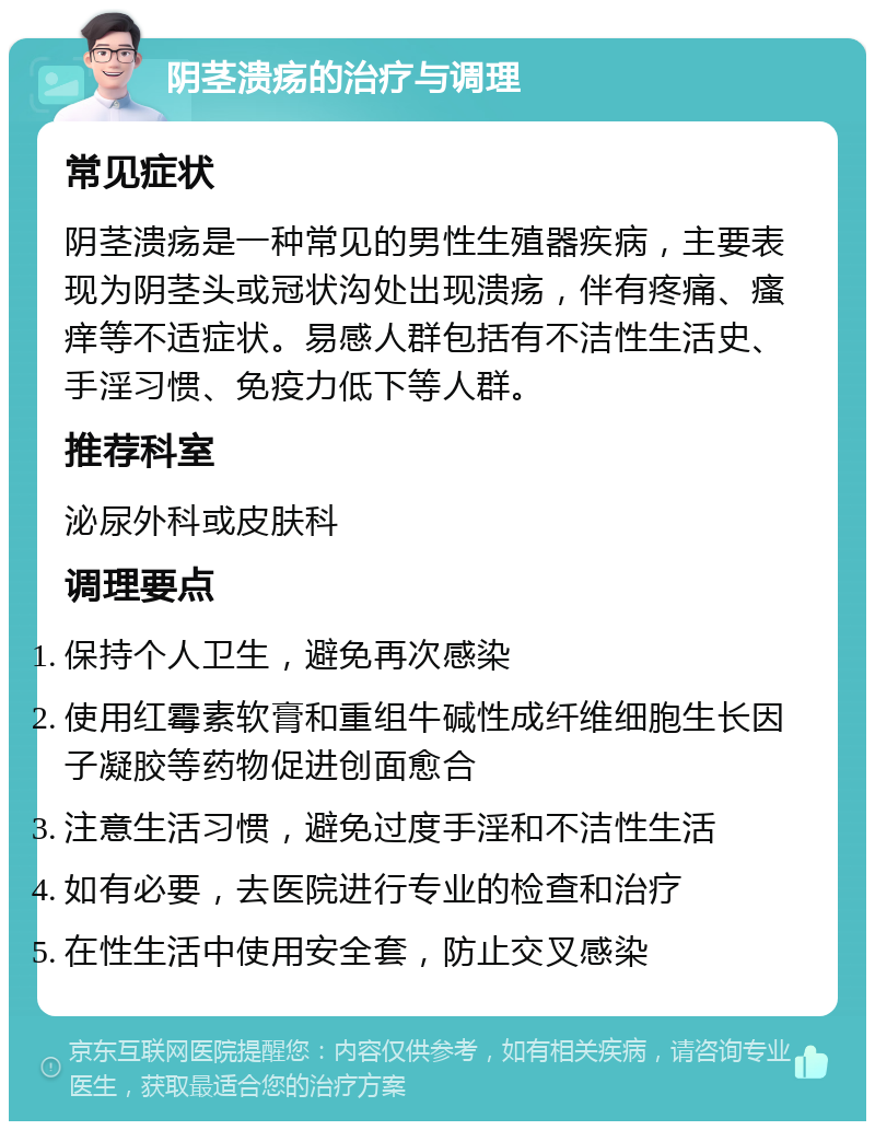 阴茎溃疡的治疗与调理 常见症状 阴茎溃疡是一种常见的男性生殖器疾病，主要表现为阴茎头或冠状沟处出现溃疡，伴有疼痛、瘙痒等不适症状。易感人群包括有不洁性生活史、手淫习惯、免疫力低下等人群。 推荐科室 泌尿外科或皮肤科 调理要点 保持个人卫生，避免再次感染 使用红霉素软膏和重组牛碱性成纤维细胞生长因子凝胶等药物促进创面愈合 注意生活习惯，避免过度手淫和不洁性生活 如有必要，去医院进行专业的检查和治疗 在性生活中使用安全套，防止交叉感染