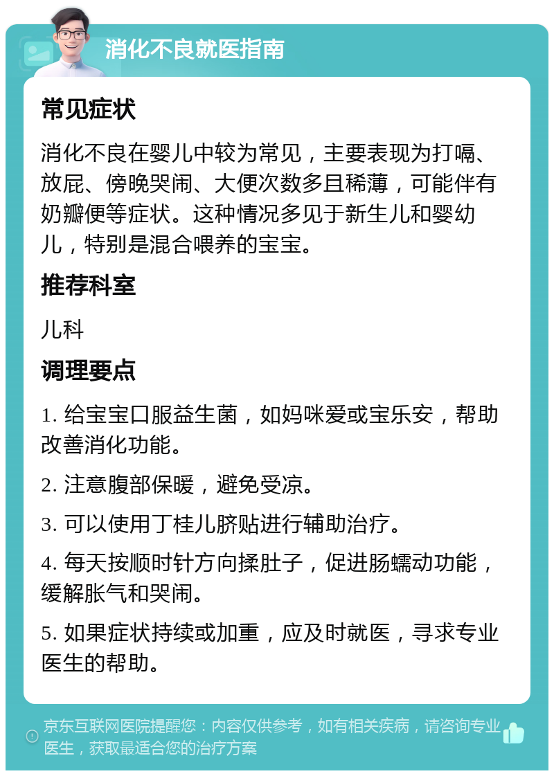 消化不良就医指南 常见症状 消化不良在婴儿中较为常见，主要表现为打嗝、放屁、傍晚哭闹、大便次数多且稀薄，可能伴有奶瓣便等症状。这种情况多见于新生儿和婴幼儿，特别是混合喂养的宝宝。 推荐科室 儿科 调理要点 1. 给宝宝口服益生菌，如妈咪爱或宝乐安，帮助改善消化功能。 2. 注意腹部保暖，避免受凉。 3. 可以使用丁桂儿脐贴进行辅助治疗。 4. 每天按顺时针方向揉肚子，促进肠蠕动功能，缓解胀气和哭闹。 5. 如果症状持续或加重，应及时就医，寻求专业医生的帮助。