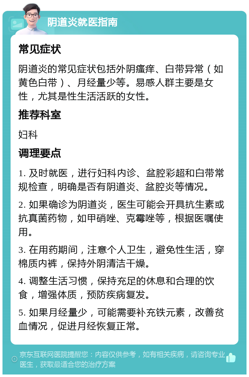 阴道炎就医指南 常见症状 阴道炎的常见症状包括外阴瘙痒、白带异常（如黄色白带）、月经量少等。易感人群主要是女性，尤其是性生活活跃的女性。 推荐科室 妇科 调理要点 1. 及时就医，进行妇科内诊、盆腔彩超和白带常规检查，明确是否有阴道炎、盆腔炎等情况。 2. 如果确诊为阴道炎，医生可能会开具抗生素或抗真菌药物，如甲硝唑、克霉唑等，根据医嘱使用。 3. 在用药期间，注意个人卫生，避免性生活，穿棉质内裤，保持外阴清洁干燥。 4. 调整生活习惯，保持充足的休息和合理的饮食，增强体质，预防疾病复发。 5. 如果月经量少，可能需要补充铁元素，改善贫血情况，促进月经恢复正常。