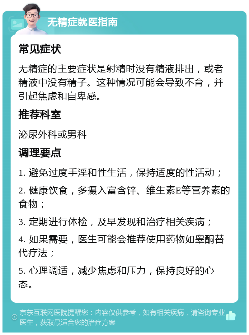 无精症就医指南 常见症状 无精症的主要症状是射精时没有精液排出，或者精液中没有精子。这种情况可能会导致不育，并引起焦虑和自卑感。 推荐科室 泌尿外科或男科 调理要点 1. 避免过度手淫和性生活，保持适度的性活动； 2. 健康饮食，多摄入富含锌、维生素E等营养素的食物； 3. 定期进行体检，及早发现和治疗相关疾病； 4. 如果需要，医生可能会推荐使用药物如睾酮替代疗法； 5. 心理调适，减少焦虑和压力，保持良好的心态。