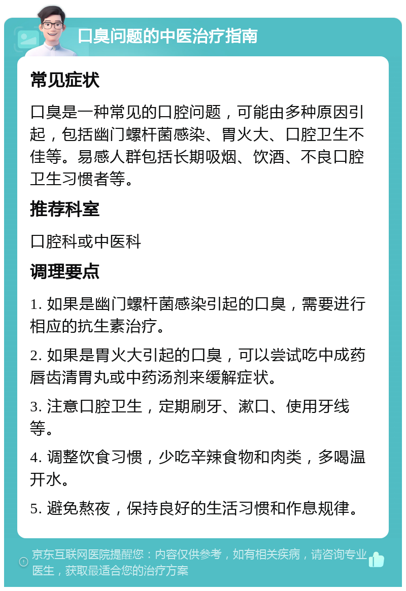 口臭问题的中医治疗指南 常见症状 口臭是一种常见的口腔问题，可能由多种原因引起，包括幽门螺杆菌感染、胃火大、口腔卫生不佳等。易感人群包括长期吸烟、饮酒、不良口腔卫生习惯者等。 推荐科室 口腔科或中医科 调理要点 1. 如果是幽门螺杆菌感染引起的口臭，需要进行相应的抗生素治疗。 2. 如果是胃火大引起的口臭，可以尝试吃中成药唇齿清胃丸或中药汤剂来缓解症状。 3. 注意口腔卫生，定期刷牙、漱口、使用牙线等。 4. 调整饮食习惯，少吃辛辣食物和肉类，多喝温开水。 5. 避免熬夜，保持良好的生活习惯和作息规律。