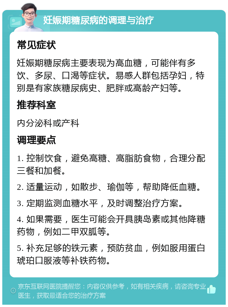 妊娠期糖尿病的调理与治疗 常见症状 妊娠期糖尿病主要表现为高血糖，可能伴有多饮、多尿、口渴等症状。易感人群包括孕妇，特别是有家族糖尿病史、肥胖或高龄产妇等。 推荐科室 内分泌科或产科 调理要点 1. 控制饮食，避免高糖、高脂肪食物，合理分配三餐和加餐。 2. 适量运动，如散步、瑜伽等，帮助降低血糖。 3. 定期监测血糖水平，及时调整治疗方案。 4. 如果需要，医生可能会开具胰岛素或其他降糖药物，例如二甲双胍等。 5. 补充足够的铁元素，预防贫血，例如服用蛋白琥珀口服液等补铁药物。