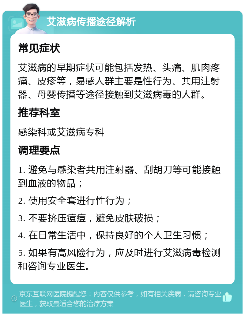 艾滋病传播途径解析 常见症状 艾滋病的早期症状可能包括发热、头痛、肌肉疼痛、皮疹等，易感人群主要是性行为、共用注射器、母婴传播等途径接触到艾滋病毒的人群。 推荐科室 感染科或艾滋病专科 调理要点 1. 避免与感染者共用注射器、刮胡刀等可能接触到血液的物品； 2. 使用安全套进行性行为； 3. 不要挤压痘痘，避免皮肤破损； 4. 在日常生活中，保持良好的个人卫生习惯； 5. 如果有高风险行为，应及时进行艾滋病毒检测和咨询专业医生。