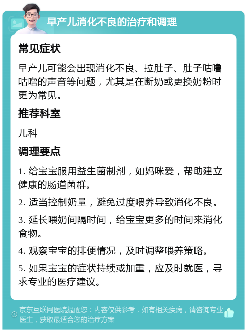 早产儿消化不良的治疗和调理 常见症状 早产儿可能会出现消化不良、拉肚子、肚子咕噜咕噜的声音等问题，尤其是在断奶或更换奶粉时更为常见。 推荐科室 儿科 调理要点 1. 给宝宝服用益生菌制剂，如妈咪爱，帮助建立健康的肠道菌群。 2. 适当控制奶量，避免过度喂养导致消化不良。 3. 延长喂奶间隔时间，给宝宝更多的时间来消化食物。 4. 观察宝宝的排便情况，及时调整喂养策略。 5. 如果宝宝的症状持续或加重，应及时就医，寻求专业的医疗建议。