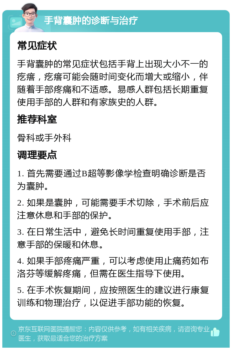 手背囊肿的诊断与治疗 常见症状 手背囊肿的常见症状包括手背上出现大小不一的疙瘩，疙瘩可能会随时间变化而增大或缩小，伴随着手部疼痛和不适感。易感人群包括长期重复使用手部的人群和有家族史的人群。 推荐科室 骨科或手外科 调理要点 1. 首先需要通过B超等影像学检查明确诊断是否为囊肿。 2. 如果是囊肿，可能需要手术切除，手术前后应注意休息和手部的保护。 3. 在日常生活中，避免长时间重复使用手部，注意手部的保暖和休息。 4. 如果手部疼痛严重，可以考虑使用止痛药如布洛芬等缓解疼痛，但需在医生指导下使用。 5. 在手术恢复期间，应按照医生的建议进行康复训练和物理治疗，以促进手部功能的恢复。