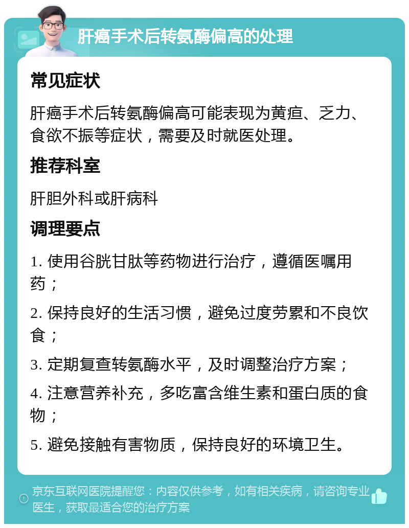 肝癌手术后转氨酶偏高的处理 常见症状 肝癌手术后转氨酶偏高可能表现为黄疸、乏力、食欲不振等症状，需要及时就医处理。 推荐科室 肝胆外科或肝病科 调理要点 1. 使用谷胱甘肽等药物进行治疗，遵循医嘱用药； 2. 保持良好的生活习惯，避免过度劳累和不良饮食； 3. 定期复查转氨酶水平，及时调整治疗方案； 4. 注意营养补充，多吃富含维生素和蛋白质的食物； 5. 避免接触有害物质，保持良好的环境卫生。