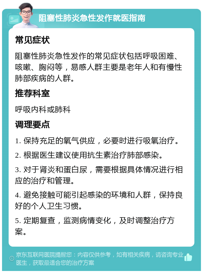 阻塞性肺炎急性发作就医指南 常见症状 阻塞性肺炎急性发作的常见症状包括呼吸困难、咳嗽、胸闷等，易感人群主要是老年人和有慢性肺部疾病的人群。 推荐科室 呼吸内科或肺科 调理要点 1. 保持充足的氧气供应，必要时进行吸氧治疗。 2. 根据医生建议使用抗生素治疗肺部感染。 3. 对于肾炎和蛋白尿，需要根据具体情况进行相应的治疗和管理。 4. 避免接触可能引起感染的环境和人群，保持良好的个人卫生习惯。 5. 定期复查，监测病情变化，及时调整治疗方案。