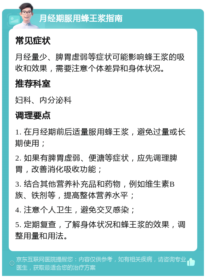 月经期服用蜂王浆指南 常见症状 月经量少、脾胃虚弱等症状可能影响蜂王浆的吸收和效果，需要注意个体差异和身体状况。 推荐科室 妇科、内分泌科 调理要点 1. 在月经期前后适量服用蜂王浆，避免过量或长期使用； 2. 如果有脾胃虚弱、便溏等症状，应先调理脾胃，改善消化吸收功能； 3. 结合其他营养补充品和药物，例如维生素B族、铁剂等，提高整体营养水平； 4. 注意个人卫生，避免交叉感染； 5. 定期复查，了解身体状况和蜂王浆的效果，调整用量和用法。