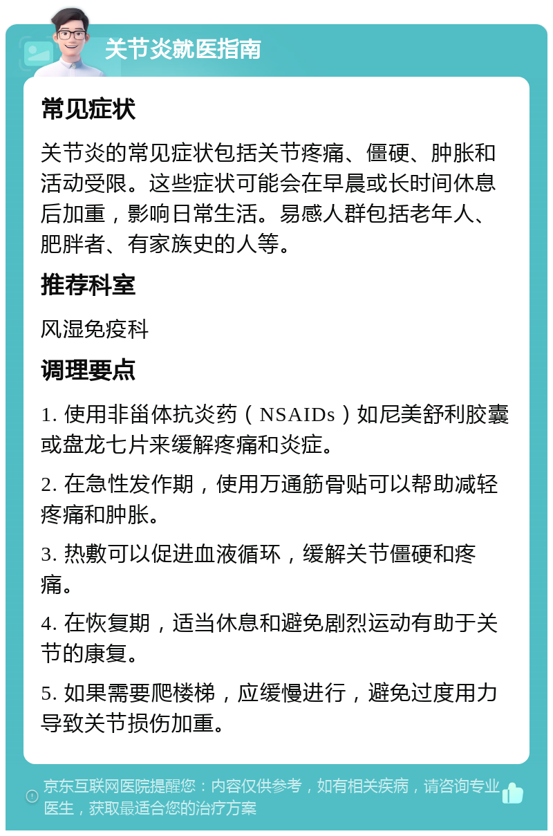 关节炎就医指南 常见症状 关节炎的常见症状包括关节疼痛、僵硬、肿胀和活动受限。这些症状可能会在早晨或长时间休息后加重，影响日常生活。易感人群包括老年人、肥胖者、有家族史的人等。 推荐科室 风湿免疫科 调理要点 1. 使用非甾体抗炎药（NSAIDs）如尼美舒利胶囊或盘龙七片来缓解疼痛和炎症。 2. 在急性发作期，使用万通筋骨贴可以帮助减轻疼痛和肿胀。 3. 热敷可以促进血液循环，缓解关节僵硬和疼痛。 4. 在恢复期，适当休息和避免剧烈运动有助于关节的康复。 5. 如果需要爬楼梯，应缓慢进行，避免过度用力导致关节损伤加重。