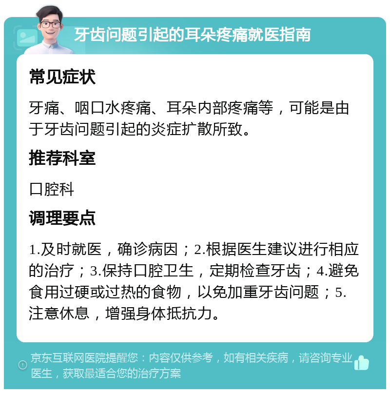 牙齿问题引起的耳朵疼痛就医指南 常见症状 牙痛、咽口水疼痛、耳朵内部疼痛等，可能是由于牙齿问题引起的炎症扩散所致。 推荐科室 口腔科 调理要点 1.及时就医，确诊病因；2.根据医生建议进行相应的治疗；3.保持口腔卫生，定期检查牙齿；4.避免食用过硬或过热的食物，以免加重牙齿问题；5.注意休息，增强身体抵抗力。