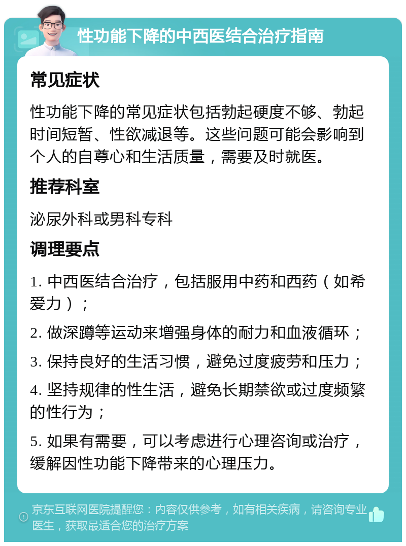 性功能下降的中西医结合治疗指南 常见症状 性功能下降的常见症状包括勃起硬度不够、勃起时间短暂、性欲减退等。这些问题可能会影响到个人的自尊心和生活质量，需要及时就医。 推荐科室 泌尿外科或男科专科 调理要点 1. 中西医结合治疗，包括服用中药和西药（如希爱力）； 2. 做深蹲等运动来增强身体的耐力和血液循环； 3. 保持良好的生活习惯，避免过度疲劳和压力； 4. 坚持规律的性生活，避免长期禁欲或过度频繁的性行为； 5. 如果有需要，可以考虑进行心理咨询或治疗，缓解因性功能下降带来的心理压力。