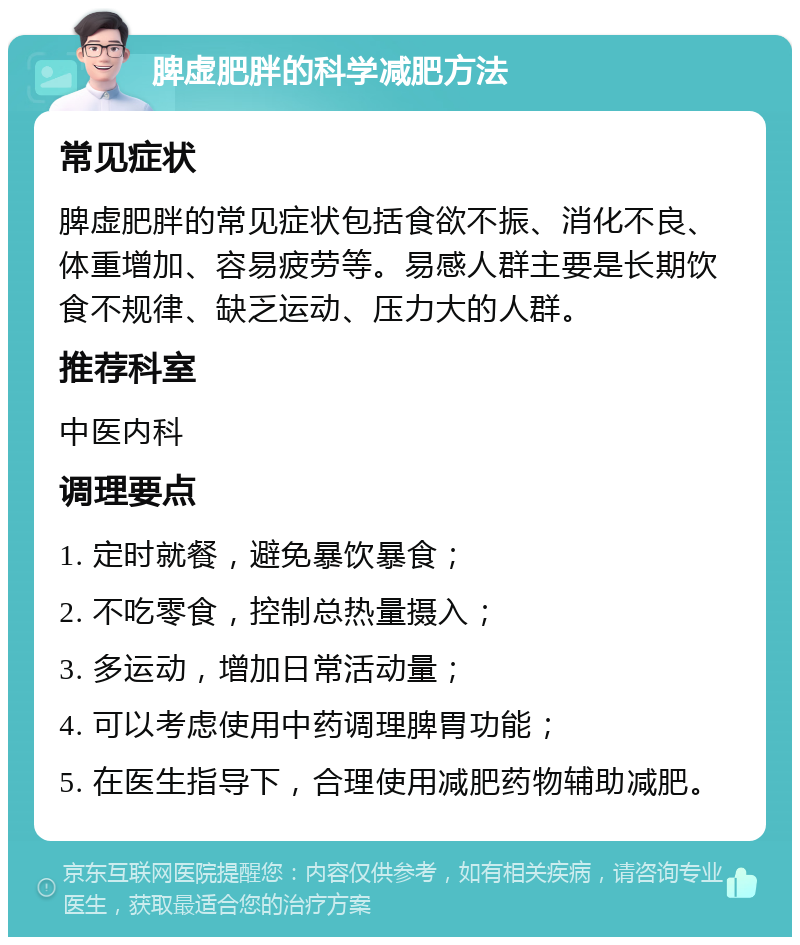 脾虚肥胖的科学减肥方法 常见症状 脾虚肥胖的常见症状包括食欲不振、消化不良、体重增加、容易疲劳等。易感人群主要是长期饮食不规律、缺乏运动、压力大的人群。 推荐科室 中医内科 调理要点 1. 定时就餐，避免暴饮暴食； 2. 不吃零食，控制总热量摄入； 3. 多运动，增加日常活动量； 4. 可以考虑使用中药调理脾胃功能； 5. 在医生指导下，合理使用减肥药物辅助减肥。