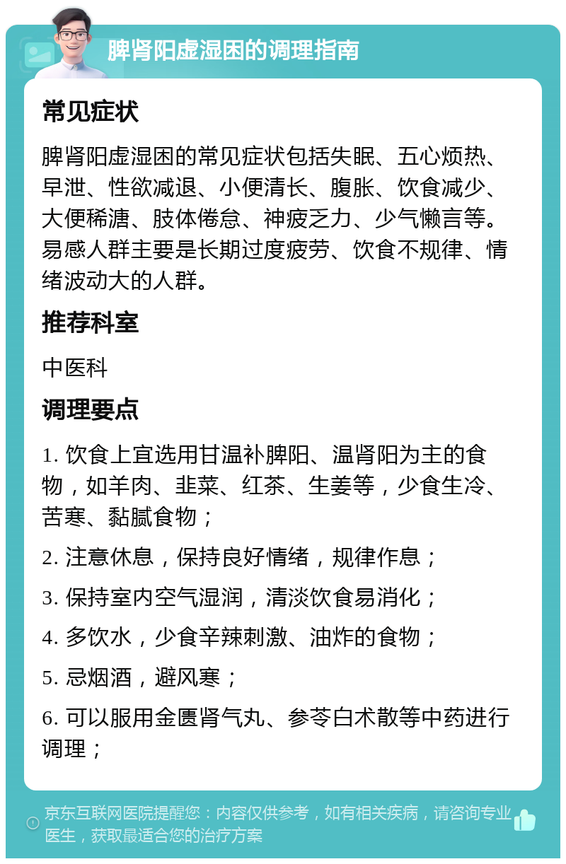 脾肾阳虚湿困的调理指南 常见症状 脾肾阳虚湿困的常见症状包括失眠、五心烦热、早泄、性欲减退、小便清长、腹胀、饮食减少、大便稀溏、肢体倦怠、神疲乏力、少气懒言等。易感人群主要是长期过度疲劳、饮食不规律、情绪波动大的人群。 推荐科室 中医科 调理要点 1. 饮食上宜选用甘温补脾阳、温肾阳为主的食物，如羊肉、韭菜、红茶、生姜等，少食生冷、苦寒、黏腻食物； 2. 注意休息，保持良好情绪，规律作息； 3. 保持室内空气湿润，清淡饮食易消化； 4. 多饮水，少食辛辣刺激、油炸的食物； 5. 忌烟酒，避风寒； 6. 可以服用金匮肾气丸、参苓白术散等中药进行调理；