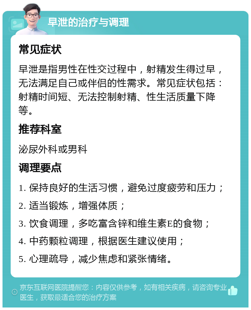 早泄的治疗与调理 常见症状 早泄是指男性在性交过程中，射精发生得过早，无法满足自己或伴侣的性需求。常见症状包括：射精时间短、无法控制射精、性生活质量下降等。 推荐科室 泌尿外科或男科 调理要点 1. 保持良好的生活习惯，避免过度疲劳和压力； 2. 适当锻炼，增强体质； 3. 饮食调理，多吃富含锌和维生素E的食物； 4. 中药颗粒调理，根据医生建议使用； 5. 心理疏导，减少焦虑和紧张情绪。