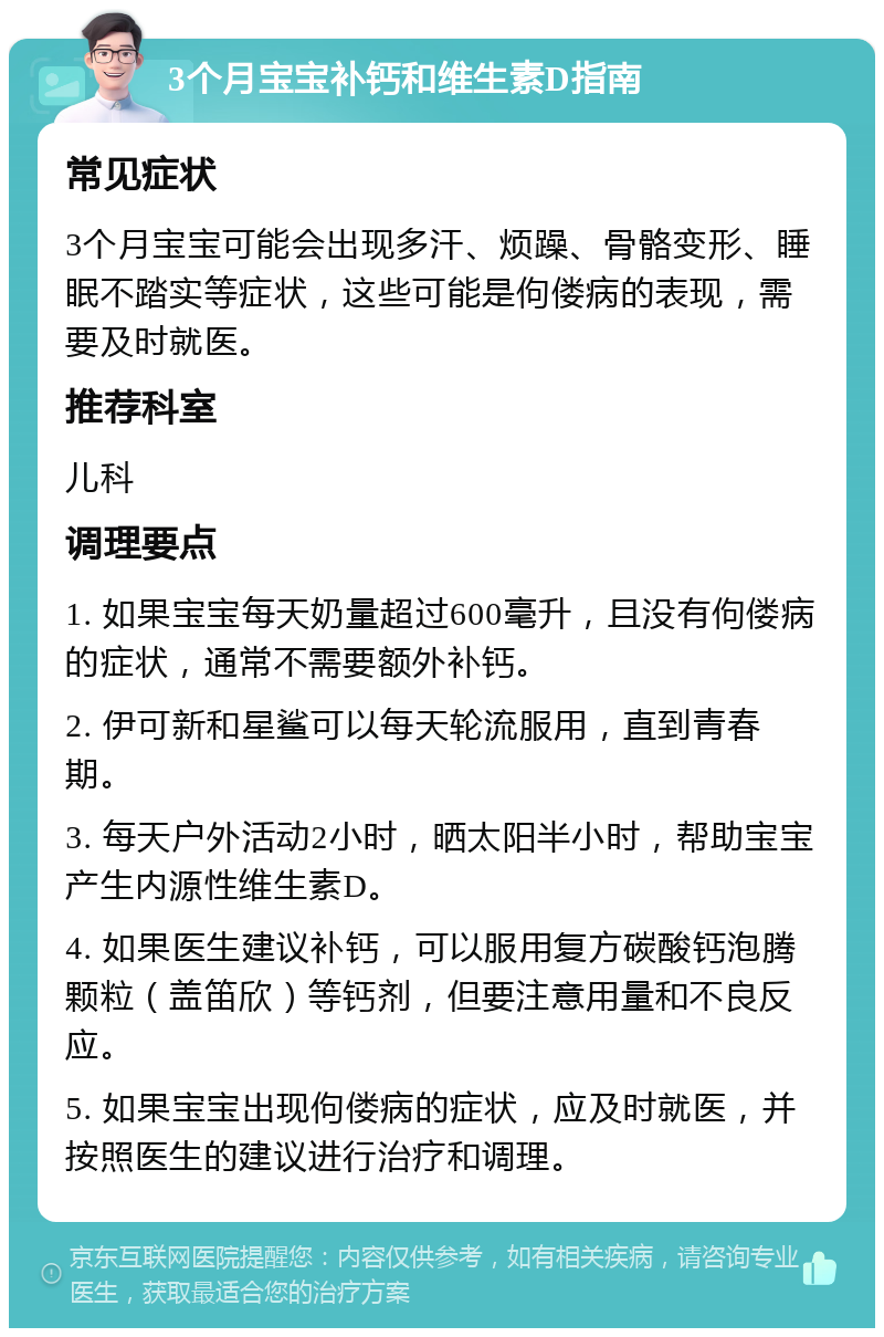 3个月宝宝补钙和维生素D指南 常见症状 3个月宝宝可能会出现多汗、烦躁、骨骼变形、睡眠不踏实等症状，这些可能是佝偻病的表现，需要及时就医。 推荐科室 儿科 调理要点 1. 如果宝宝每天奶量超过600毫升，且没有佝偻病的症状，通常不需要额外补钙。 2. 伊可新和星鲨可以每天轮流服用，直到青春期。 3. 每天户外活动2小时，晒太阳半小时，帮助宝宝产生内源性维生素D。 4. 如果医生建议补钙，可以服用复方碳酸钙泡腾颗粒（盖笛欣）等钙剂，但要注意用量和不良反应。 5. 如果宝宝出现佝偻病的症状，应及时就医，并按照医生的建议进行治疗和调理。