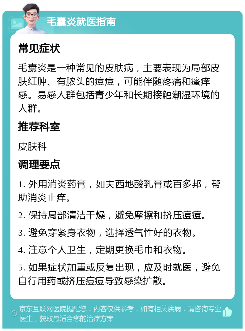 毛囊炎就医指南 常见症状 毛囊炎是一种常见的皮肤病，主要表现为局部皮肤红肿、有脓头的痘痘，可能伴随疼痛和瘙痒感。易感人群包括青少年和长期接触潮湿环境的人群。 推荐科室 皮肤科 调理要点 1. 外用消炎药膏，如夫西地酸乳膏或百多邦，帮助消炎止痒。 2. 保持局部清洁干燥，避免摩擦和挤压痘痘。 3. 避免穿紧身衣物，选择透气性好的衣物。 4. 注意个人卫生，定期更换毛巾和衣物。 5. 如果症状加重或反复出现，应及时就医，避免自行用药或挤压痘痘导致感染扩散。