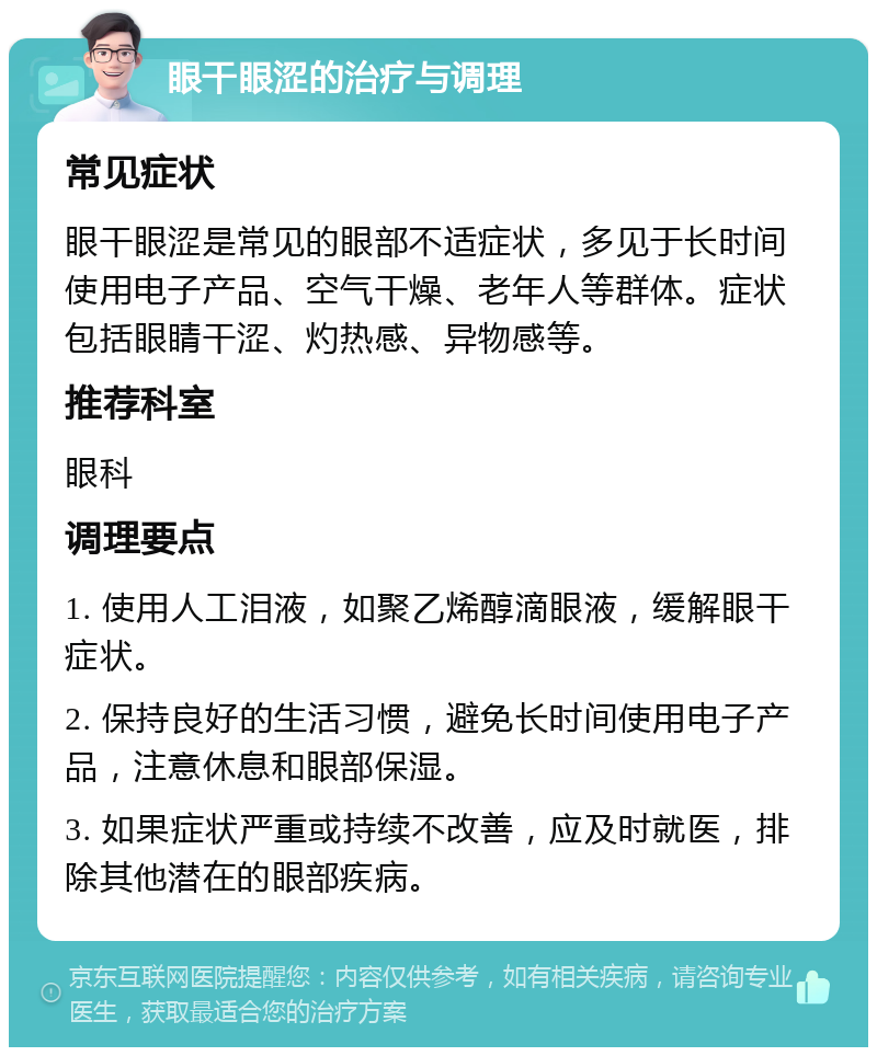 眼干眼涩的治疗与调理 常见症状 眼干眼涩是常见的眼部不适症状，多见于长时间使用电子产品、空气干燥、老年人等群体。症状包括眼睛干涩、灼热感、异物感等。 推荐科室 眼科 调理要点 1. 使用人工泪液，如聚乙烯醇滴眼液，缓解眼干症状。 2. 保持良好的生活习惯，避免长时间使用电子产品，注意休息和眼部保湿。 3. 如果症状严重或持续不改善，应及时就医，排除其他潜在的眼部疾病。