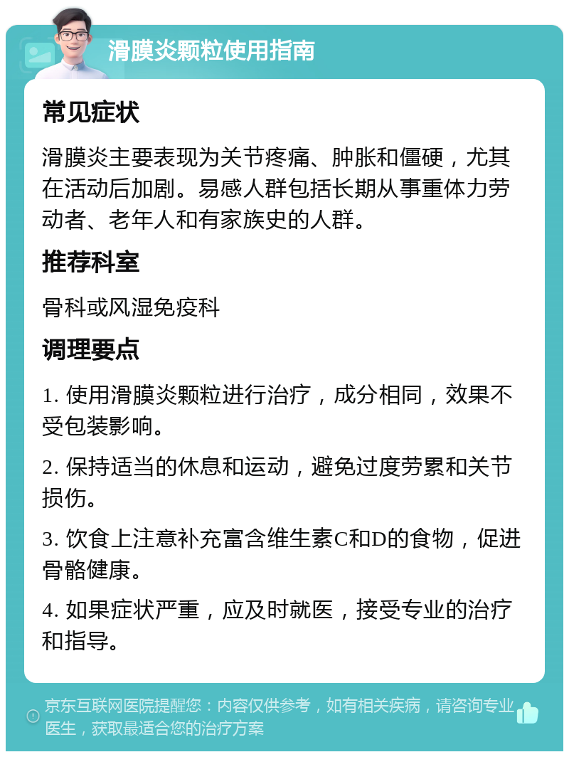 滑膜炎颗粒使用指南 常见症状 滑膜炎主要表现为关节疼痛、肿胀和僵硬，尤其在活动后加剧。易感人群包括长期从事重体力劳动者、老年人和有家族史的人群。 推荐科室 骨科或风湿免疫科 调理要点 1. 使用滑膜炎颗粒进行治疗，成分相同，效果不受包装影响。 2. 保持适当的休息和运动，避免过度劳累和关节损伤。 3. 饮食上注意补充富含维生素C和D的食物，促进骨骼健康。 4. 如果症状严重，应及时就医，接受专业的治疗和指导。