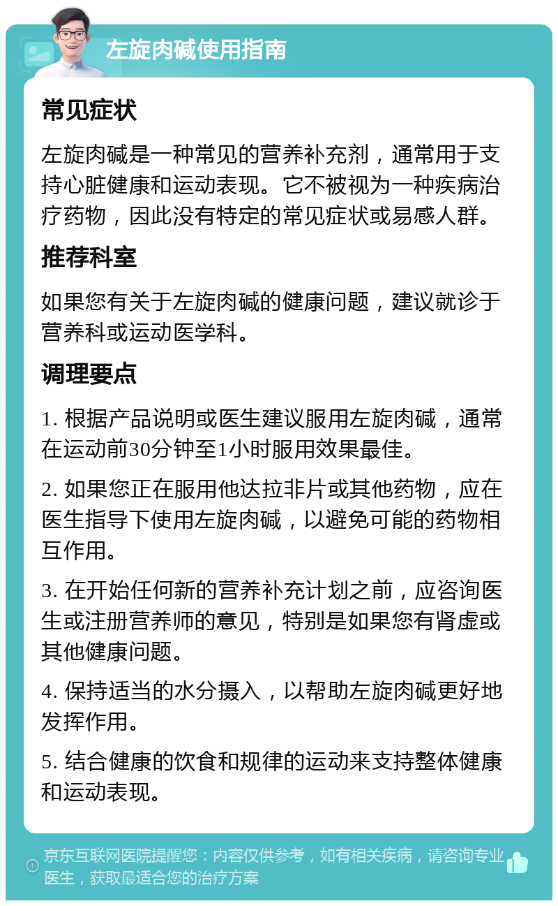 左旋肉碱使用指南 常见症状 左旋肉碱是一种常见的营养补充剂，通常用于支持心脏健康和运动表现。它不被视为一种疾病治疗药物，因此没有特定的常见症状或易感人群。 推荐科室 如果您有关于左旋肉碱的健康问题，建议就诊于营养科或运动医学科。 调理要点 1. 根据产品说明或医生建议服用左旋肉碱，通常在运动前30分钟至1小时服用效果最佳。 2. 如果您正在服用他达拉非片或其他药物，应在医生指导下使用左旋肉碱，以避免可能的药物相互作用。 3. 在开始任何新的营养补充计划之前，应咨询医生或注册营养师的意见，特别是如果您有肾虚或其他健康问题。 4. 保持适当的水分摄入，以帮助左旋肉碱更好地发挥作用。 5. 结合健康的饮食和规律的运动来支持整体健康和运动表现。