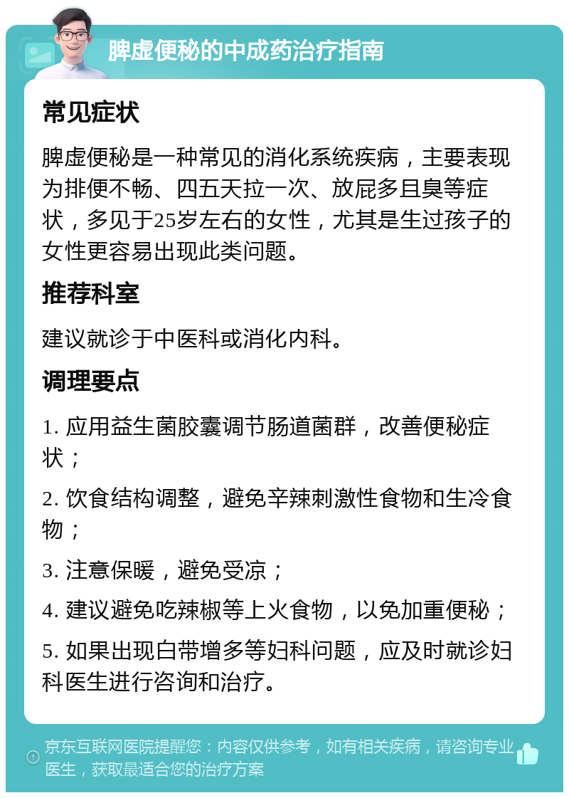 脾虚便秘的中成药治疗指南 常见症状 脾虚便秘是一种常见的消化系统疾病，主要表现为排便不畅、四五天拉一次、放屁多且臭等症状，多见于25岁左右的女性，尤其是生过孩子的女性更容易出现此类问题。 推荐科室 建议就诊于中医科或消化内科。 调理要点 1. 应用益生菌胶囊调节肠道菌群，改善便秘症状； 2. 饮食结构调整，避免辛辣刺激性食物和生冷食物； 3. 注意保暖，避免受凉； 4. 建议避免吃辣椒等上火食物，以免加重便秘； 5. 如果出现白带增多等妇科问题，应及时就诊妇科医生进行咨询和治疗。