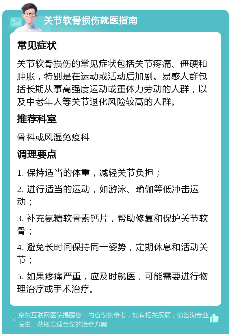 关节软骨损伤就医指南 常见症状 关节软骨损伤的常见症状包括关节疼痛、僵硬和肿胀，特别是在运动或活动后加剧。易感人群包括长期从事高强度运动或重体力劳动的人群，以及中老年人等关节退化风险较高的人群。 推荐科室 骨科或风湿免疫科 调理要点 1. 保持适当的体重，减轻关节负担； 2. 进行适当的运动，如游泳、瑜伽等低冲击运动； 3. 补充氨糖软骨素钙片，帮助修复和保护关节软骨； 4. 避免长时间保持同一姿势，定期休息和活动关节； 5. 如果疼痛严重，应及时就医，可能需要进行物理治疗或手术治疗。