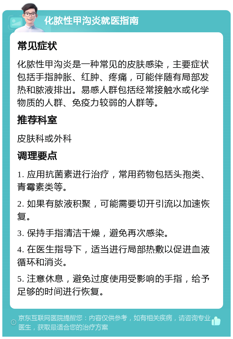 化脓性甲沟炎就医指南 常见症状 化脓性甲沟炎是一种常见的皮肤感染，主要症状包括手指肿胀、红肿、疼痛，可能伴随有局部发热和脓液排出。易感人群包括经常接触水或化学物质的人群、免疫力较弱的人群等。 推荐科室 皮肤科或外科 调理要点 1. 应用抗菌素进行治疗，常用药物包括头孢类、青霉素类等。 2. 如果有脓液积聚，可能需要切开引流以加速恢复。 3. 保持手指清洁干燥，避免再次感染。 4. 在医生指导下，适当进行局部热敷以促进血液循环和消炎。 5. 注意休息，避免过度使用受影响的手指，给予足够的时间进行恢复。