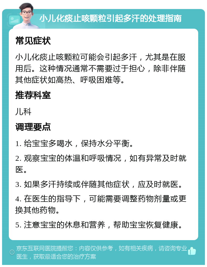 小儿化痰止咳颗粒引起多汗的处理指南 常见症状 小儿化痰止咳颗粒可能会引起多汗，尤其是在服用后。这种情况通常不需要过于担心，除非伴随其他症状如高热、呼吸困难等。 推荐科室 儿科 调理要点 1. 给宝宝多喝水，保持水分平衡。 2. 观察宝宝的体温和呼吸情况，如有异常及时就医。 3. 如果多汗持续或伴随其他症状，应及时就医。 4. 在医生的指导下，可能需要调整药物剂量或更换其他药物。 5. 注意宝宝的休息和营养，帮助宝宝恢复健康。