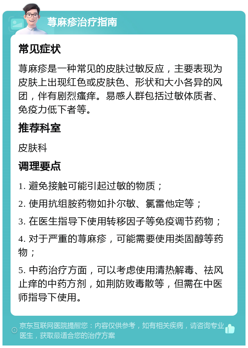 荨麻疹治疗指南 常见症状 荨麻疹是一种常见的皮肤过敏反应，主要表现为皮肤上出现红色或皮肤色、形状和大小各异的风团，伴有剧烈瘙痒。易感人群包括过敏体质者、免疫力低下者等。 推荐科室 皮肤科 调理要点 1. 避免接触可能引起过敏的物质； 2. 使用抗组胺药物如扑尔敏、氯雷他定等； 3. 在医生指导下使用转移因子等免疫调节药物； 4. 对于严重的荨麻疹，可能需要使用类固醇等药物； 5. 中药治疗方面，可以考虑使用清热解毒、祛风止痒的中药方剂，如荆防败毒散等，但需在中医师指导下使用。