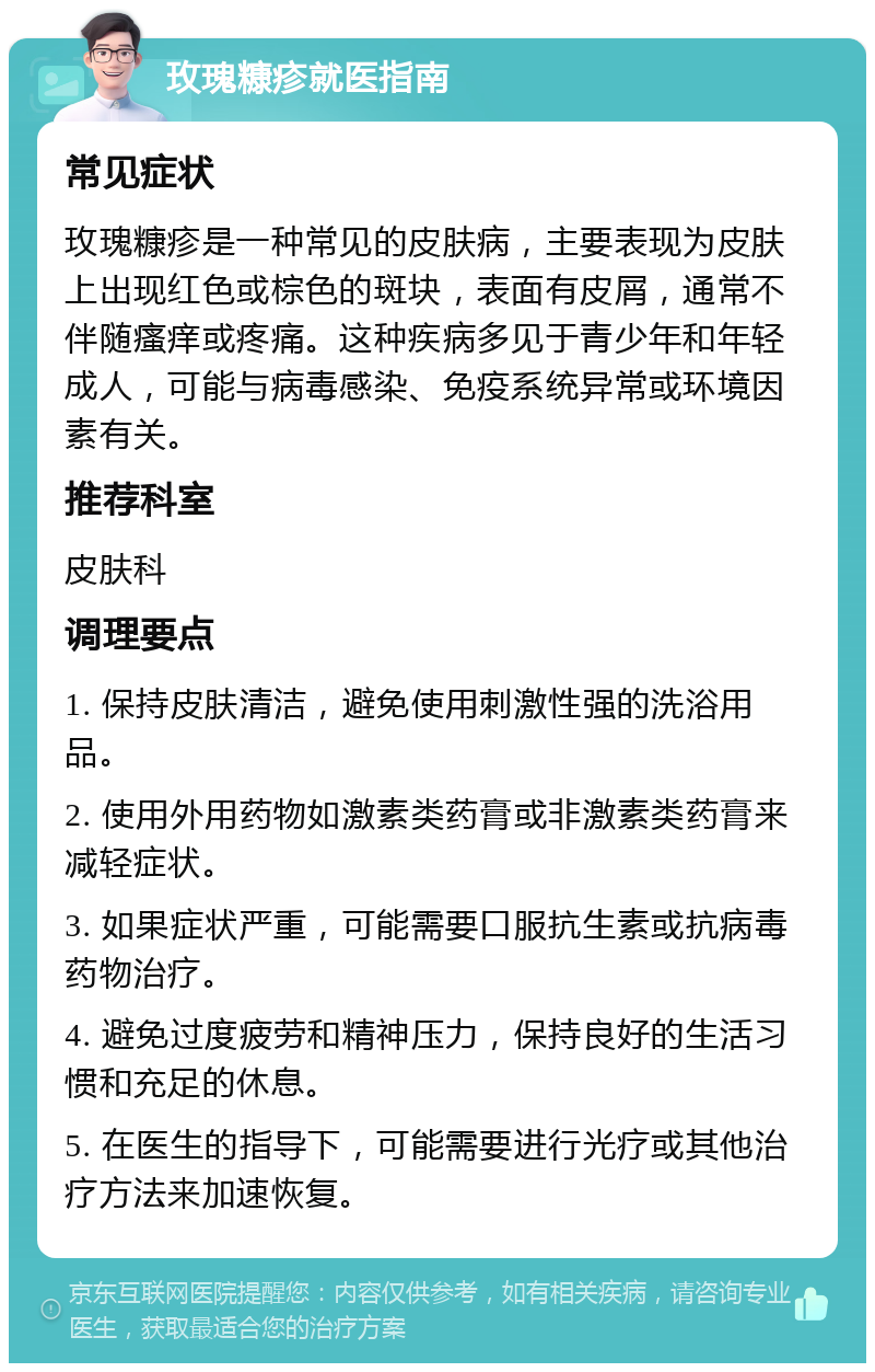 玫瑰糠疹就医指南 常见症状 玫瑰糠疹是一种常见的皮肤病，主要表现为皮肤上出现红色或棕色的斑块，表面有皮屑，通常不伴随瘙痒或疼痛。这种疾病多见于青少年和年轻成人，可能与病毒感染、免疫系统异常或环境因素有关。 推荐科室 皮肤科 调理要点 1. 保持皮肤清洁，避免使用刺激性强的洗浴用品。 2. 使用外用药物如激素类药膏或非激素类药膏来减轻症状。 3. 如果症状严重，可能需要口服抗生素或抗病毒药物治疗。 4. 避免过度疲劳和精神压力，保持良好的生活习惯和充足的休息。 5. 在医生的指导下，可能需要进行光疗或其他治疗方法来加速恢复。