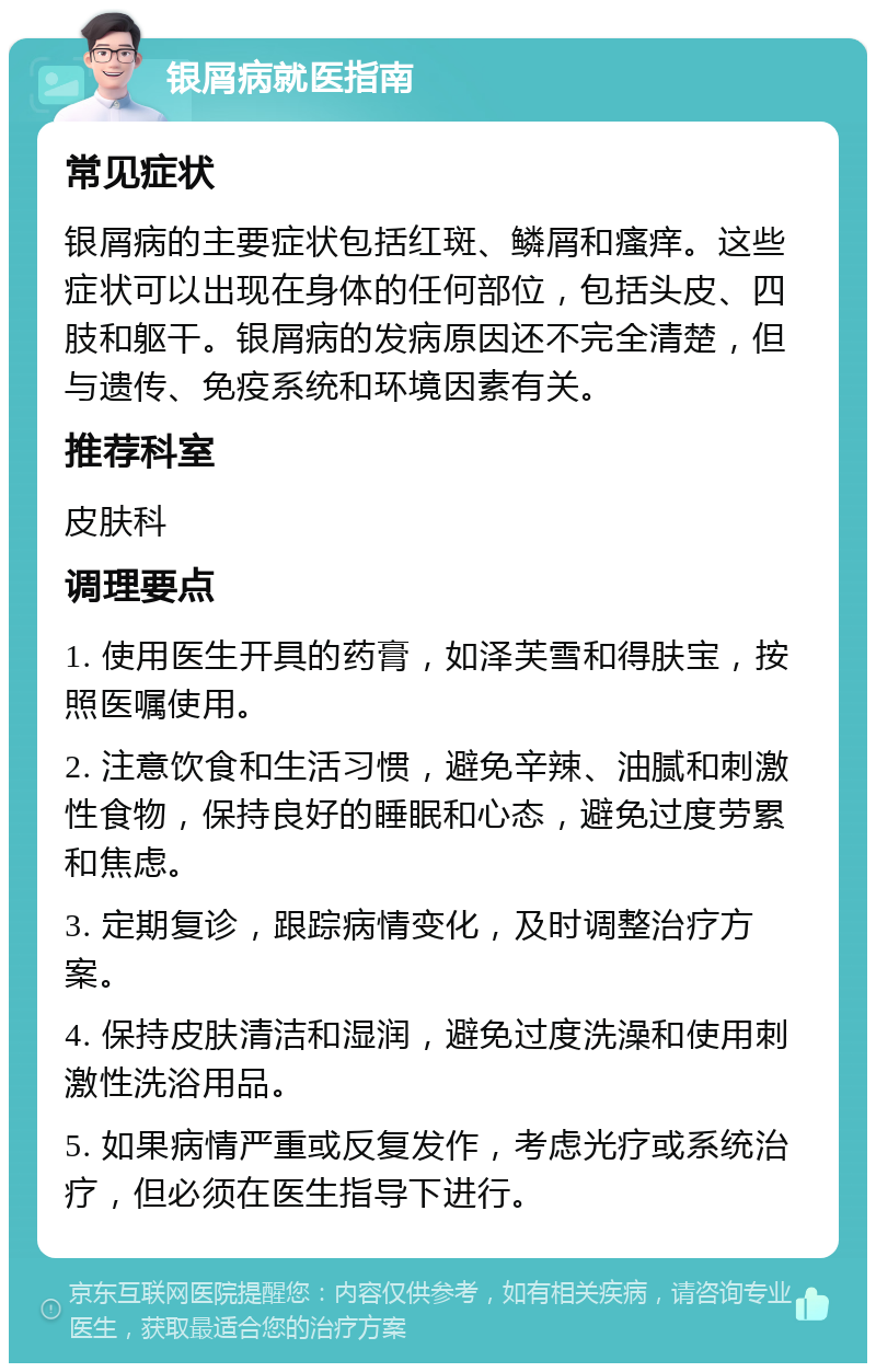 银屑病就医指南 常见症状 银屑病的主要症状包括红斑、鳞屑和瘙痒。这些症状可以出现在身体的任何部位，包括头皮、四肢和躯干。银屑病的发病原因还不完全清楚，但与遗传、免疫系统和环境因素有关。 推荐科室 皮肤科 调理要点 1. 使用医生开具的药膏，如泽芙雪和得肤宝，按照医嘱使用。 2. 注意饮食和生活习惯，避免辛辣、油腻和刺激性食物，保持良好的睡眠和心态，避免过度劳累和焦虑。 3. 定期复诊，跟踪病情变化，及时调整治疗方案。 4. 保持皮肤清洁和湿润，避免过度洗澡和使用刺激性洗浴用品。 5. 如果病情严重或反复发作，考虑光疗或系统治疗，但必须在医生指导下进行。