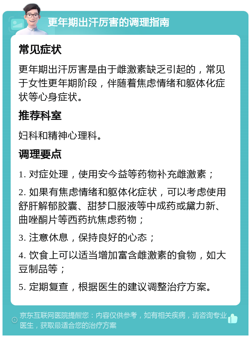 更年期出汗厉害的调理指南 常见症状 更年期出汗厉害是由于雌激素缺乏引起的，常见于女性更年期阶段，伴随着焦虑情绪和躯体化症状等心身症状。 推荐科室 妇科和精神心理科。 调理要点 1. 对症处理，使用安今益等药物补充雌激素； 2. 如果有焦虑情绪和躯体化症状，可以考虑使用舒肝解郁胶囊、甜梦口服液等中成药或黛力新、曲唑酮片等西药抗焦虑药物； 3. 注意休息，保持良好的心态； 4. 饮食上可以适当增加富含雌激素的食物，如大豆制品等； 5. 定期复查，根据医生的建议调整治疗方案。