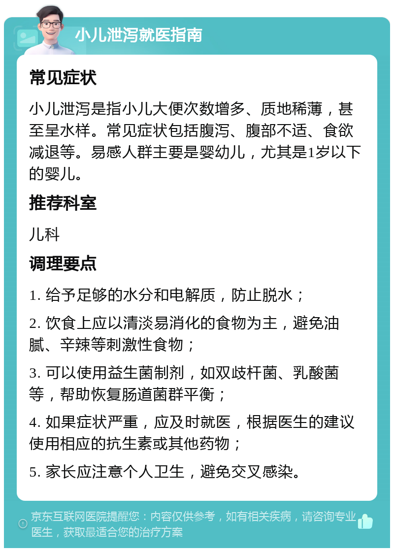 小儿泄泻就医指南 常见症状 小儿泄泻是指小儿大便次数增多、质地稀薄，甚至呈水样。常见症状包括腹泻、腹部不适、食欲减退等。易感人群主要是婴幼儿，尤其是1岁以下的婴儿。 推荐科室 儿科 调理要点 1. 给予足够的水分和电解质，防止脱水； 2. 饮食上应以清淡易消化的食物为主，避免油腻、辛辣等刺激性食物； 3. 可以使用益生菌制剂，如双歧杆菌、乳酸菌等，帮助恢复肠道菌群平衡； 4. 如果症状严重，应及时就医，根据医生的建议使用相应的抗生素或其他药物； 5. 家长应注意个人卫生，避免交叉感染。