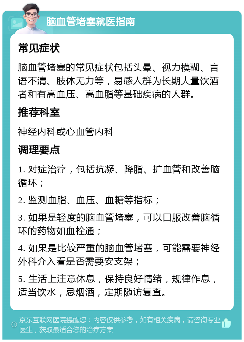 脑血管堵塞就医指南 常见症状 脑血管堵塞的常见症状包括头晕、视力模糊、言语不清、肢体无力等，易感人群为长期大量饮酒者和有高血压、高血脂等基础疾病的人群。 推荐科室 神经内科或心血管内科 调理要点 1. 对症治疗，包括抗凝、降脂、扩血管和改善脑循环； 2. 监测血脂、血压、血糖等指标； 3. 如果是轻度的脑血管堵塞，可以口服改善脑循环的药物如血栓通； 4. 如果是比较严重的脑血管堵塞，可能需要神经外科介入看是否需要安支架； 5. 生活上注意休息，保持良好情绪，规律作息，适当饮水，忌烟酒，定期随访复查。