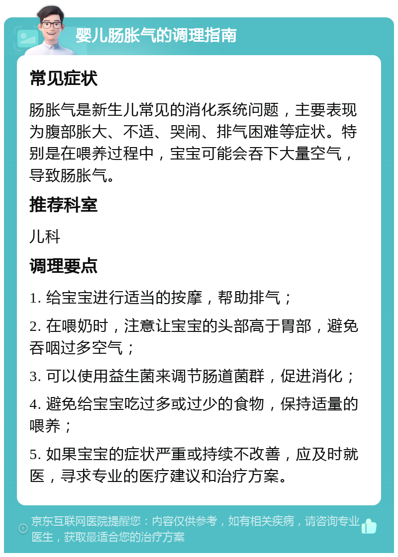 婴儿肠胀气的调理指南 常见症状 肠胀气是新生儿常见的消化系统问题，主要表现为腹部胀大、不适、哭闹、排气困难等症状。特别是在喂养过程中，宝宝可能会吞下大量空气，导致肠胀气。 推荐科室 儿科 调理要点 1. 给宝宝进行适当的按摩，帮助排气； 2. 在喂奶时，注意让宝宝的头部高于胃部，避免吞咽过多空气； 3. 可以使用益生菌来调节肠道菌群，促进消化； 4. 避免给宝宝吃过多或过少的食物，保持适量的喂养； 5. 如果宝宝的症状严重或持续不改善，应及时就医，寻求专业的医疗建议和治疗方案。