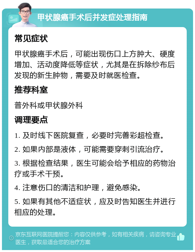 甲状腺癌手术后并发症处理指南 常见症状 甲状腺癌手术后，可能出现伤口上方肿大、硬度增加、活动度降低等症状，尤其是在拆除纱布后发现的新生肿物，需要及时就医检查。 推荐科室 普外科或甲状腺外科 调理要点 1. 及时线下医院复查，必要时完善彩超检查。 2. 如果内部是液体，可能需要穿刺引流治疗。 3. 根据检查结果，医生可能会给予相应的药物治疗或手术干预。 4. 注意伤口的清洁和护理，避免感染。 5. 如果有其他不适症状，应及时告知医生并进行相应的处理。