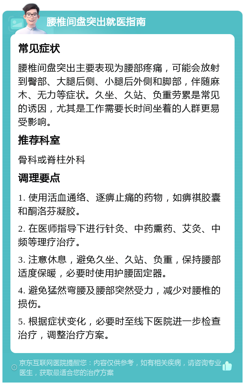 腰椎间盘突出就医指南 常见症状 腰椎间盘突出主要表现为腰部疼痛，可能会放射到臀部、大腿后侧、小腿后外侧和脚部，伴随麻木、无力等症状。久坐、久站、负重劳累是常见的诱因，尤其是工作需要长时间坐着的人群更易受影响。 推荐科室 骨科或脊柱外科 调理要点 1. 使用活血通络、逐痹止痛的药物，如痹祺胶囊和酮洛芬凝胶。 2. 在医师指导下进行针灸、中药熏药、艾灸、中频等理疗治疗。 3. 注意休息，避免久坐、久站、负重，保持腰部适度保暖，必要时使用护腰固定器。 4. 避免猛然弯腰及腰部突然受力，减少对腰椎的损伤。 5. 根据症状变化，必要时至线下医院进一步检查治疗，调整治疗方案。