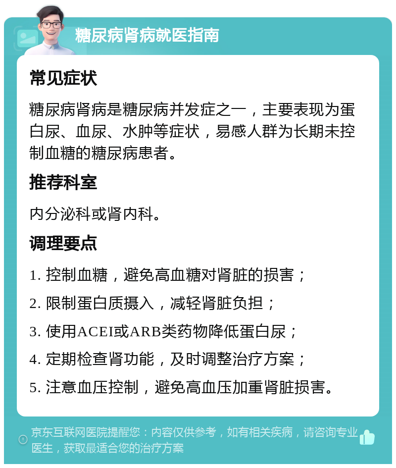 糖尿病肾病就医指南 常见症状 糖尿病肾病是糖尿病并发症之一，主要表现为蛋白尿、血尿、水肿等症状，易感人群为长期未控制血糖的糖尿病患者。 推荐科室 内分泌科或肾内科。 调理要点 1. 控制血糖，避免高血糖对肾脏的损害； 2. 限制蛋白质摄入，减轻肾脏负担； 3. 使用ACEI或ARB类药物降低蛋白尿； 4. 定期检查肾功能，及时调整治疗方案； 5. 注意血压控制，避免高血压加重肾脏损害。