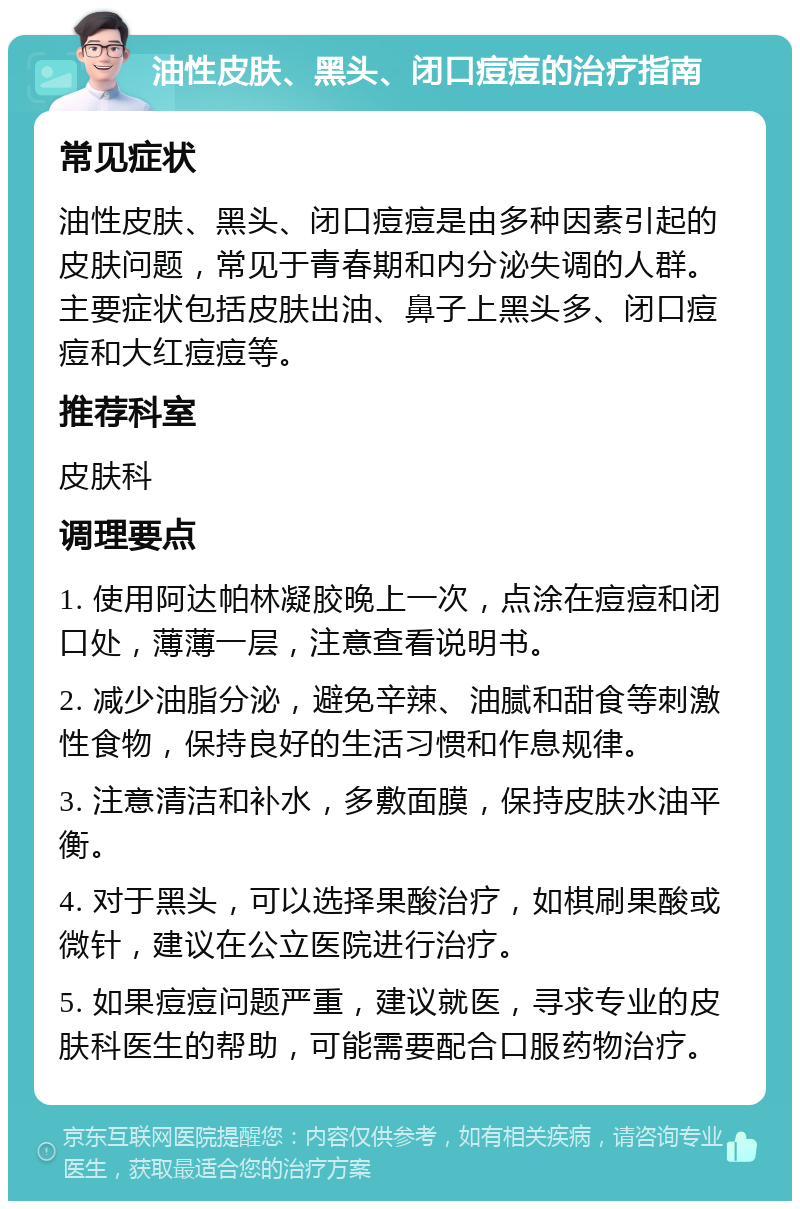 油性皮肤、黑头、闭口痘痘的治疗指南 常见症状 油性皮肤、黑头、闭口痘痘是由多种因素引起的皮肤问题，常见于青春期和内分泌失调的人群。主要症状包括皮肤出油、鼻子上黑头多、闭口痘痘和大红痘痘等。 推荐科室 皮肤科 调理要点 1. 使用阿达帕林凝胶晚上一次，点涂在痘痘和闭口处，薄薄一层，注意查看说明书。 2. 减少油脂分泌，避免辛辣、油腻和甜食等刺激性食物，保持良好的生活习惯和作息规律。 3. 注意清洁和补水，多敷面膜，保持皮肤水油平衡。 4. 对于黑头，可以选择果酸治疗，如棋刷果酸或微针，建议在公立医院进行治疗。 5. 如果痘痘问题严重，建议就医，寻求专业的皮肤科医生的帮助，可能需要配合口服药物治疗。