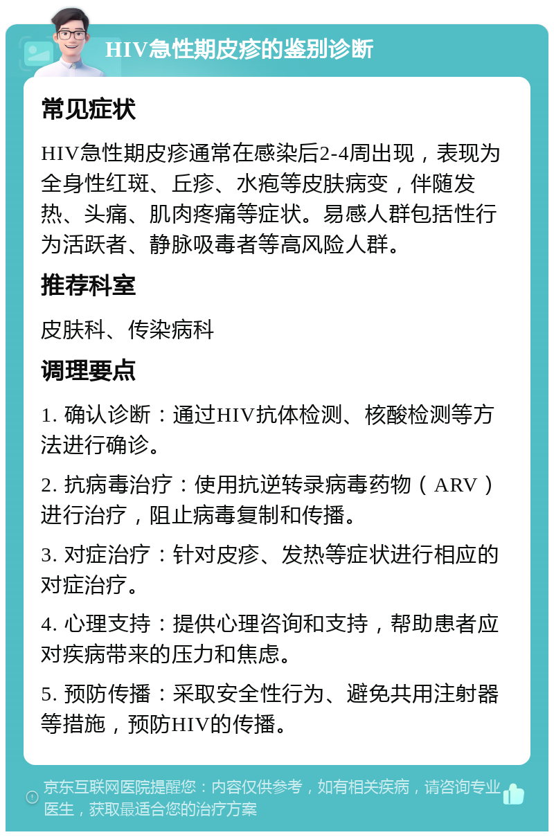 HIV急性期皮疹的鉴别诊断 常见症状 HIV急性期皮疹通常在感染后2-4周出现，表现为全身性红斑、丘疹、水疱等皮肤病变，伴随发热、头痛、肌肉疼痛等症状。易感人群包括性行为活跃者、静脉吸毒者等高风险人群。 推荐科室 皮肤科、传染病科 调理要点 1. 确认诊断：通过HIV抗体检测、核酸检测等方法进行确诊。 2. 抗病毒治疗：使用抗逆转录病毒药物（ARV）进行治疗，阻止病毒复制和传播。 3. 对症治疗：针对皮疹、发热等症状进行相应的对症治疗。 4. 心理支持：提供心理咨询和支持，帮助患者应对疾病带来的压力和焦虑。 5. 预防传播：采取安全性行为、避免共用注射器等措施，预防HIV的传播。