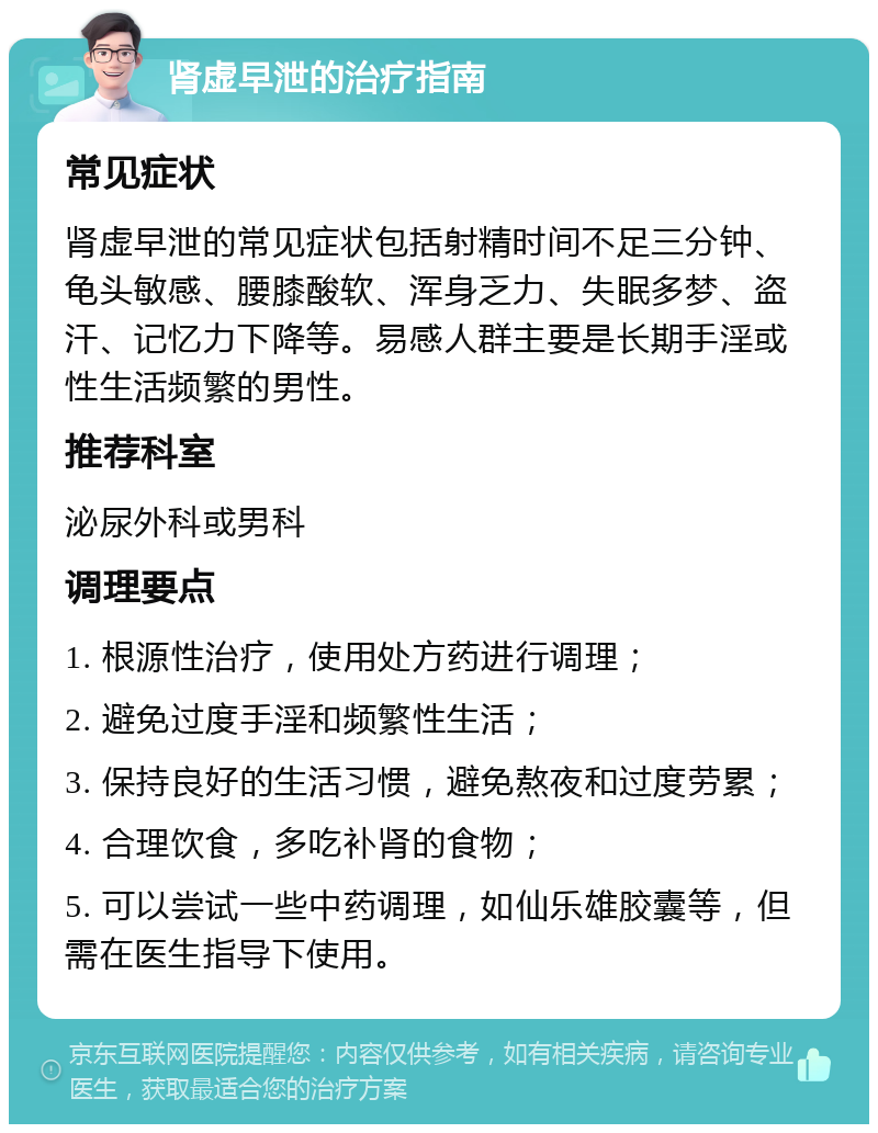 肾虚早泄的治疗指南 常见症状 肾虚早泄的常见症状包括射精时间不足三分钟、龟头敏感、腰膝酸软、浑身乏力、失眠多梦、盗汗、记忆力下降等。易感人群主要是长期手淫或性生活频繁的男性。 推荐科室 泌尿外科或男科 调理要点 1. 根源性治疗，使用处方药进行调理； 2. 避免过度手淫和频繁性生活； 3. 保持良好的生活习惯，避免熬夜和过度劳累； 4. 合理饮食，多吃补肾的食物； 5. 可以尝试一些中药调理，如仙乐雄胶囊等，但需在医生指导下使用。