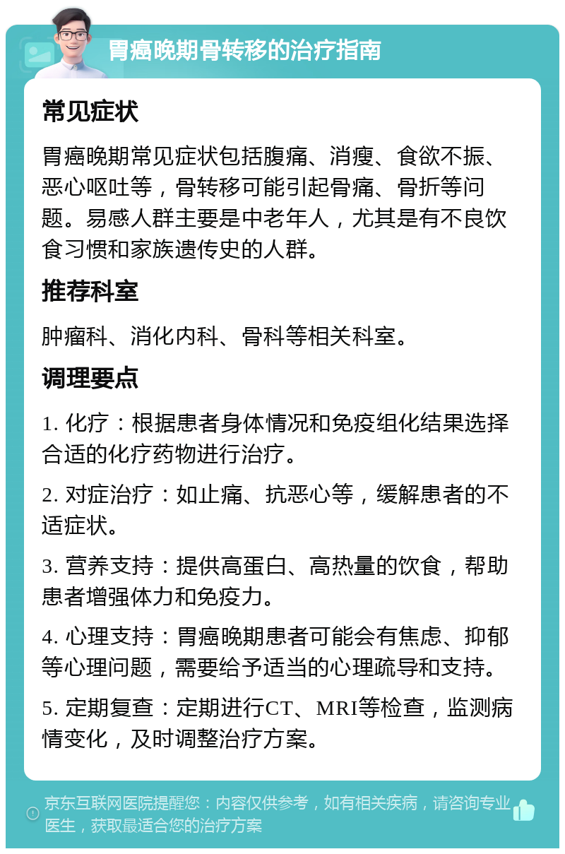 胃癌晚期骨转移的治疗指南 常见症状 胃癌晚期常见症状包括腹痛、消瘦、食欲不振、恶心呕吐等，骨转移可能引起骨痛、骨折等问题。易感人群主要是中老年人，尤其是有不良饮食习惯和家族遗传史的人群。 推荐科室 肿瘤科、消化内科、骨科等相关科室。 调理要点 1. 化疗：根据患者身体情况和免疫组化结果选择合适的化疗药物进行治疗。 2. 对症治疗：如止痛、抗恶心等，缓解患者的不适症状。 3. 营养支持：提供高蛋白、高热量的饮食，帮助患者增强体力和免疫力。 4. 心理支持：胃癌晚期患者可能会有焦虑、抑郁等心理问题，需要给予适当的心理疏导和支持。 5. 定期复查：定期进行CT、MRI等检查，监测病情变化，及时调整治疗方案。