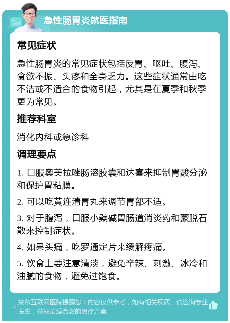 急性肠胃炎就医指南 常见症状 急性肠胃炎的常见症状包括反胃、呕吐、腹泻、食欲不振、头疼和全身乏力。这些症状通常由吃不洁或不适合的食物引起，尤其是在夏季和秋季更为常见。 推荐科室 消化内科或急诊科 调理要点 1. 口服奥美拉唑肠溶胶囊和达喜来抑制胃酸分泌和保护胃粘膜。 2. 可以吃黄连清胃丸来调节胃部不适。 3. 对于腹泻，口服小檗碱胃肠道消炎药和蒙脱石散来控制症状。 4. 如果头痛，吃罗通定片来缓解疼痛。 5. 饮食上要注意清淡，避免辛辣、刺激、冰冷和油腻的食物，避免过饱食。