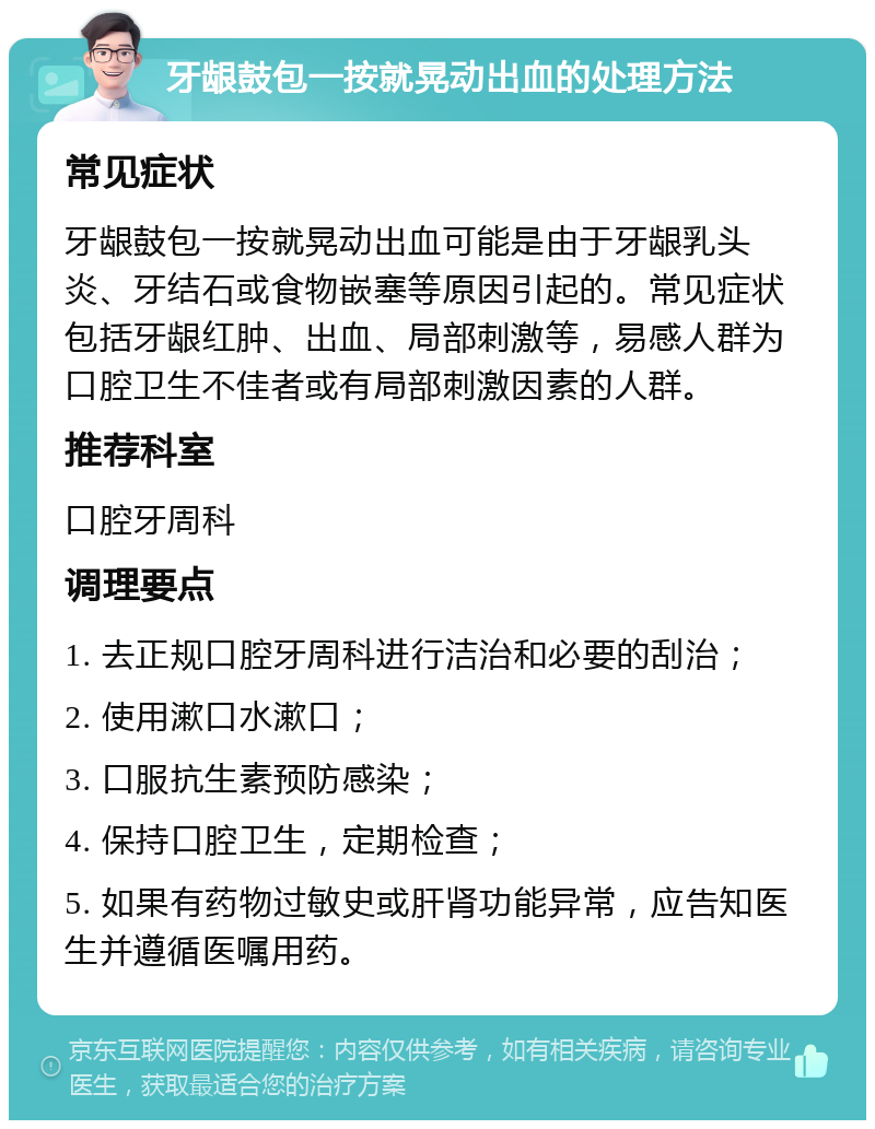 牙龈鼓包一按就晃动出血的处理方法 常见症状 牙龈鼓包一按就晃动出血可能是由于牙龈乳头炎、牙结石或食物嵌塞等原因引起的。常见症状包括牙龈红肿、出血、局部刺激等，易感人群为口腔卫生不佳者或有局部刺激因素的人群。 推荐科室 口腔牙周科 调理要点 1. 去正规口腔牙周科进行洁治和必要的刮治； 2. 使用漱口水漱口； 3. 口服抗生素预防感染； 4. 保持口腔卫生，定期检查； 5. 如果有药物过敏史或肝肾功能异常，应告知医生并遵循医嘱用药。