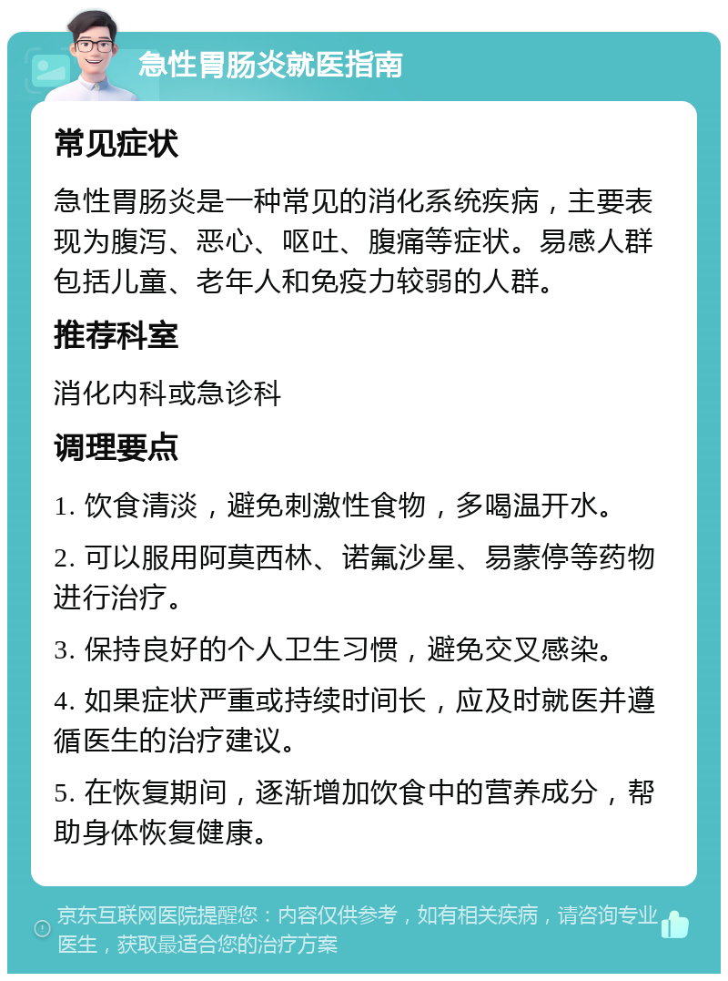 急性胃肠炎就医指南 常见症状 急性胃肠炎是一种常见的消化系统疾病，主要表现为腹泻、恶心、呕吐、腹痛等症状。易感人群包括儿童、老年人和免疫力较弱的人群。 推荐科室 消化内科或急诊科 调理要点 1. 饮食清淡，避免刺激性食物，多喝温开水。 2. 可以服用阿莫西林、诺氟沙星、易蒙停等药物进行治疗。 3. 保持良好的个人卫生习惯，避免交叉感染。 4. 如果症状严重或持续时间长，应及时就医并遵循医生的治疗建议。 5. 在恢复期间，逐渐增加饮食中的营养成分，帮助身体恢复健康。