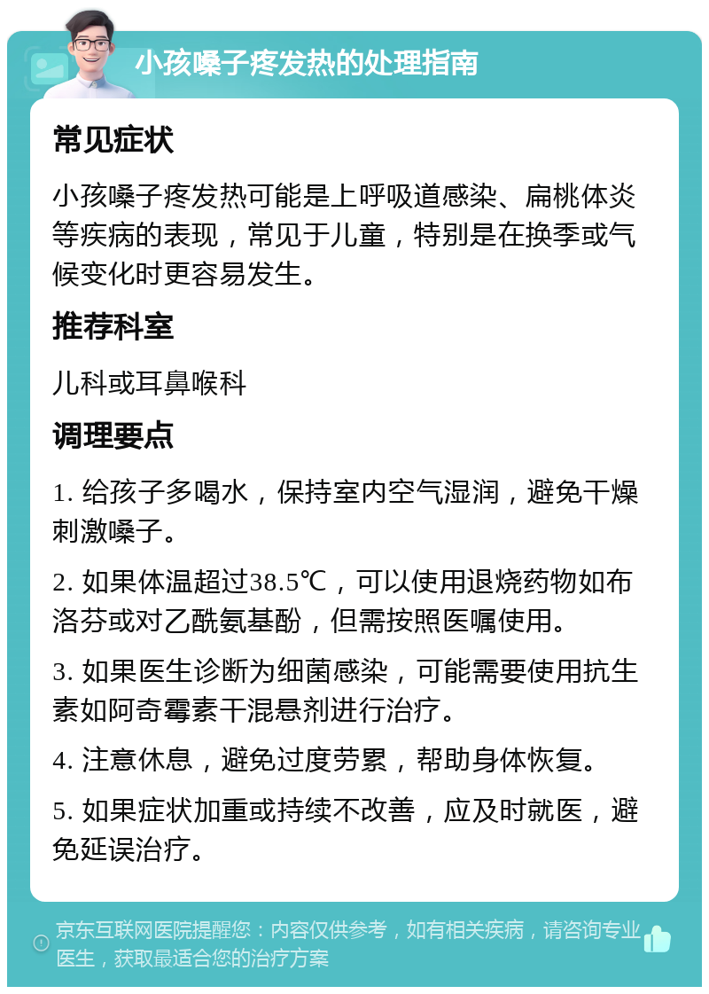 小孩嗓子疼发热的处理指南 常见症状 小孩嗓子疼发热可能是上呼吸道感染、扁桃体炎等疾病的表现，常见于儿童，特别是在换季或气候变化时更容易发生。 推荐科室 儿科或耳鼻喉科 调理要点 1. 给孩子多喝水，保持室内空气湿润，避免干燥刺激嗓子。 2. 如果体温超过38.5℃，可以使用退烧药物如布洛芬或对乙酰氨基酚，但需按照医嘱使用。 3. 如果医生诊断为细菌感染，可能需要使用抗生素如阿奇霉素干混悬剂进行治疗。 4. 注意休息，避免过度劳累，帮助身体恢复。 5. 如果症状加重或持续不改善，应及时就医，避免延误治疗。